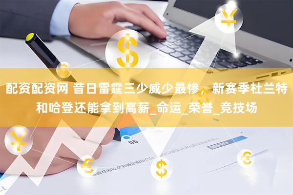 配资配资网 昔日雷霆三少威少最惨，新赛季杜兰特和哈登还能拿到高薪_命运_荣誉_竞技场