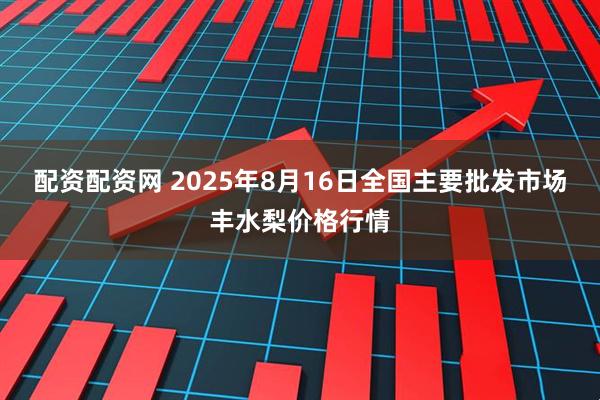 配资配资网 2025年8月16日全国主要批发市场丰水梨价格行情