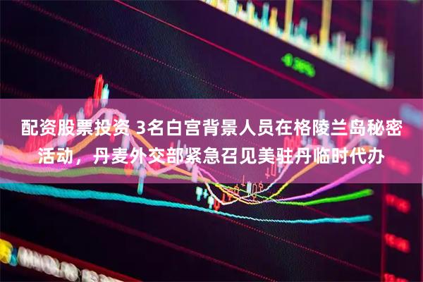 配资股票投资 3名白宫背景人员在格陵兰岛秘密活动，丹麦外交部紧急召见美驻丹临时代办