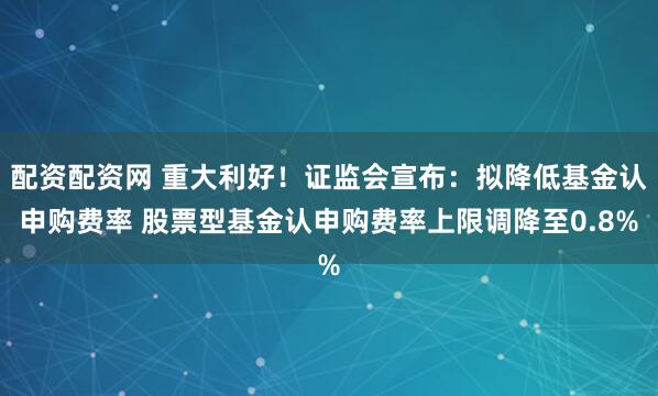 配资配资网 重大利好！证监会宣布：拟降低基金认申购费率 股票型基金认申购费率上限调降至0.8%