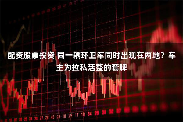 配资股票投资 同一辆环卫车同时出现在两地？车主为拉私活整的套牌