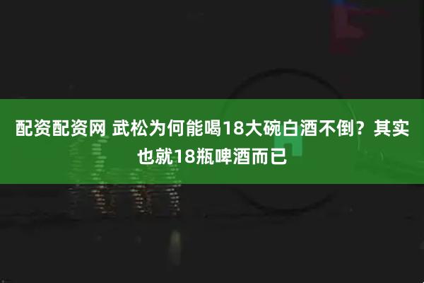 配资配资网 武松为何能喝18大碗白酒不倒？其实也就18瓶啤酒而已