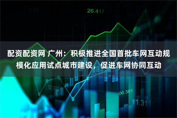 配资配资网 广州：积极推进全国首批车网互动规模化应用试点城市建设，促进车网协同互动