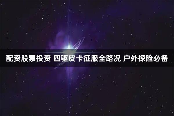 配资股票投资 四驱皮卡征服全路况 户外探险必备