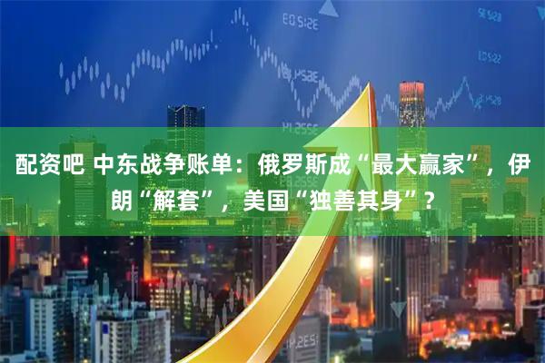 配资吧 中东战争账单：俄罗斯成“最大赢家”，伊朗“解套”，美国“独善其身”？